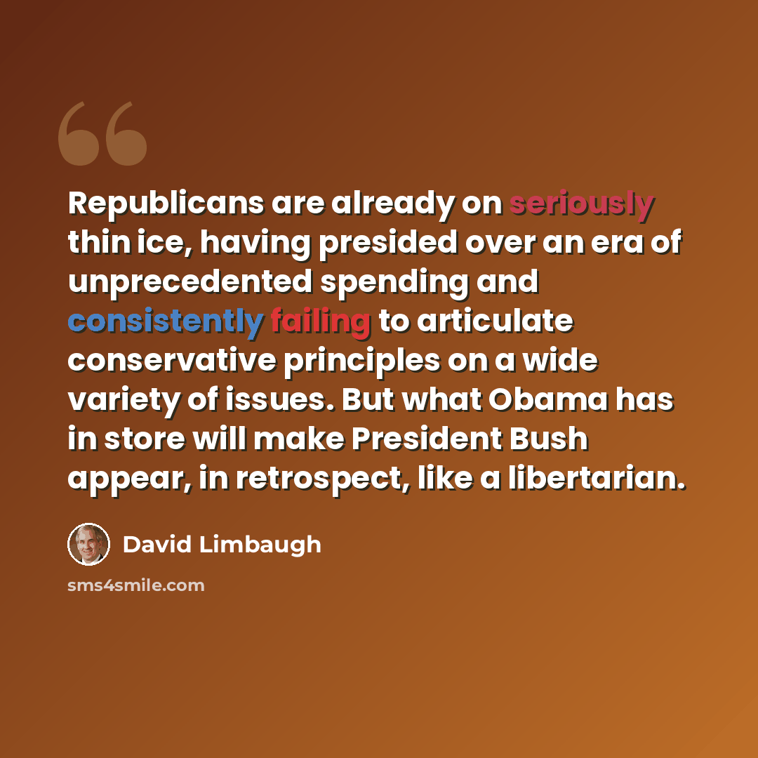 “Republicans are already on seriously thin ice, having presided over an era of unprecedented spending and consistently failing to articulate conservative principles on a wide variety of issues. But what Obama has in store will make President Bush appear, in retrospect, like a libertarian.” quote by David Limbaugh