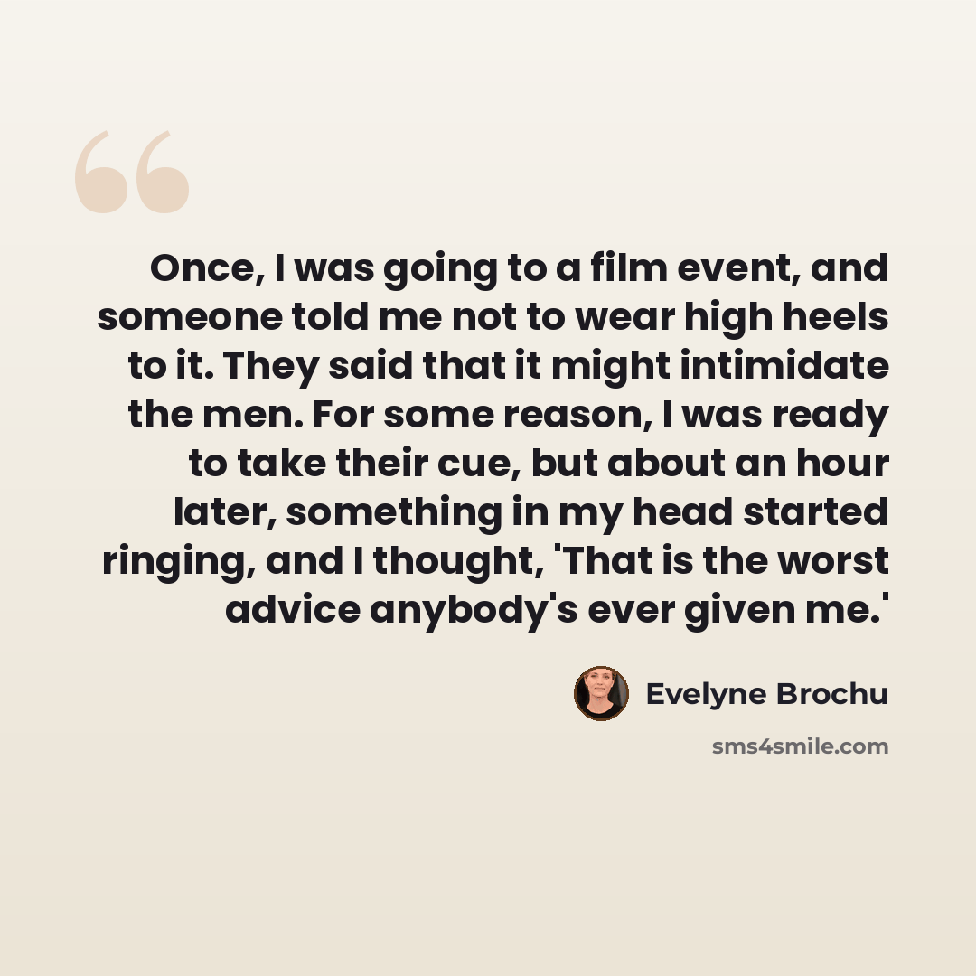 “Once, I was going to a film event, and someone told me not to wear high heels to it. They said that it might intimidate the men. For some reason, I was ready to take their cue, but about an hour later, something in my head started ringing, and I thought, 'That is the worst advice anybody's ever…” quote by Evelyne Brochu