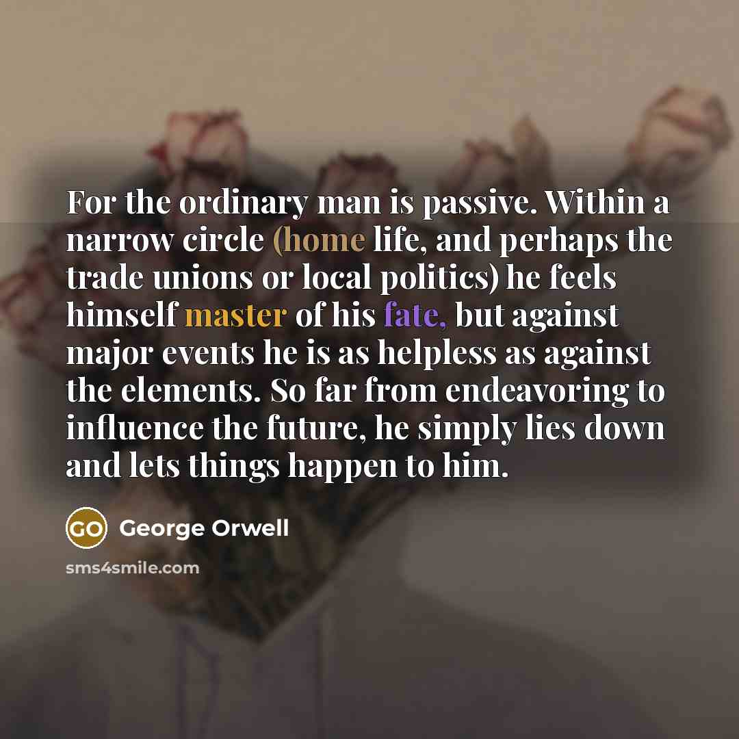 “For the ordinary man is passive. Within a narrow circle (home life, and perhaps the trade unions or local politics) he feels himself master of his fate, but against major events he is as helpless as against the elements. So far from endeavoring to influence the future, he simply lies down and lets…” quote by George Orwell