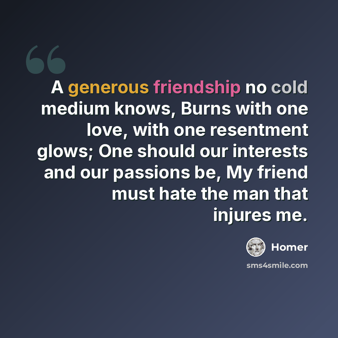 “A generous friendship no cold medium knows, Burns with one love, with one resentment glows; One should our interests and our passions be, My friend must hate the man that injures me.” quote by Homer