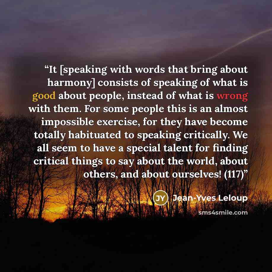 “It [speaking with words that bring about harmony] consists of speaking of what is good about people, instead of what is wrong with them. For some people this is an almost impossible exercise, for they have become totally habituated to speaking critically. We all seem to have a special talent for…” quote by Jean-Yves Leloup