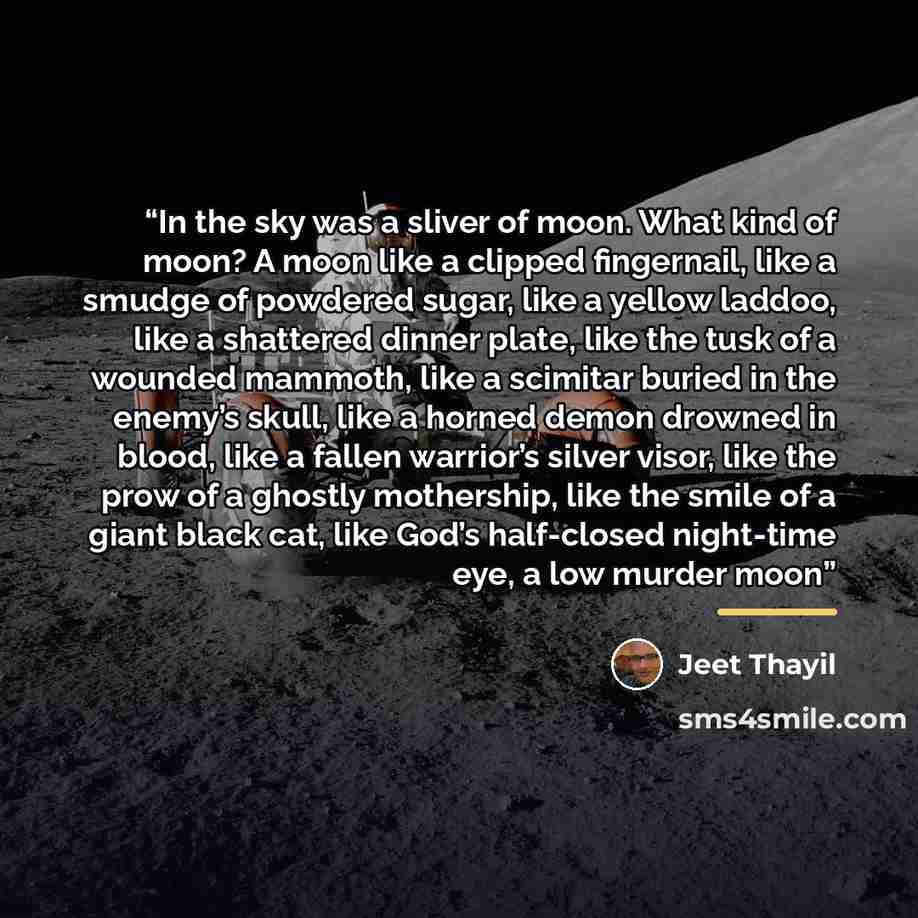 “In the sky was a sliver of moon. What kind of moon? A moon like a clipped fingernail, like a smudge of powdered sugar, like a yellow laddoo, like a shattered dinner plate, like the tusk of a wounded mammoth, like a scimitar buried in the enemy’s skull, like a horned demon drowned in blood, like a…” quote by Jeet Thayil