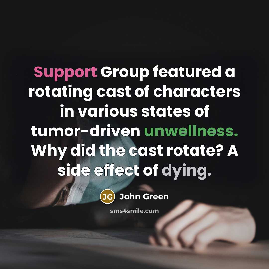 “Support Group featured a rotating cast of characters in various states of tumor-driven unwellness. Why did the cast rotate? A side effect of dying.” quote by John Green