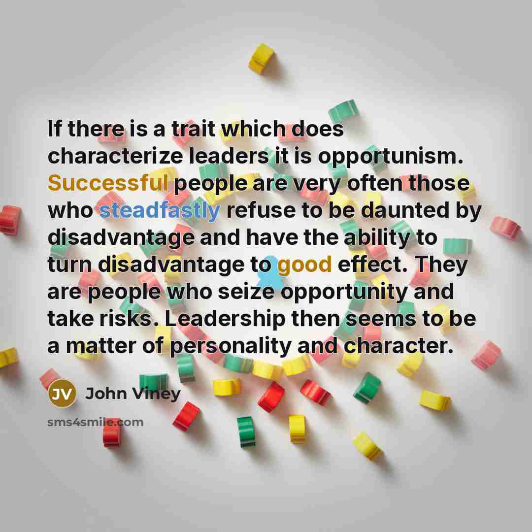 “If there is a trait which does characterize leaders it is opportunism. Successful people are very often those who steadfastly refuse to be daunted by disadvantage and have the ability to turn disadvantage to good effect. They are people who seize opportunity and take risks. Leadership then seems…” quote by John Viney