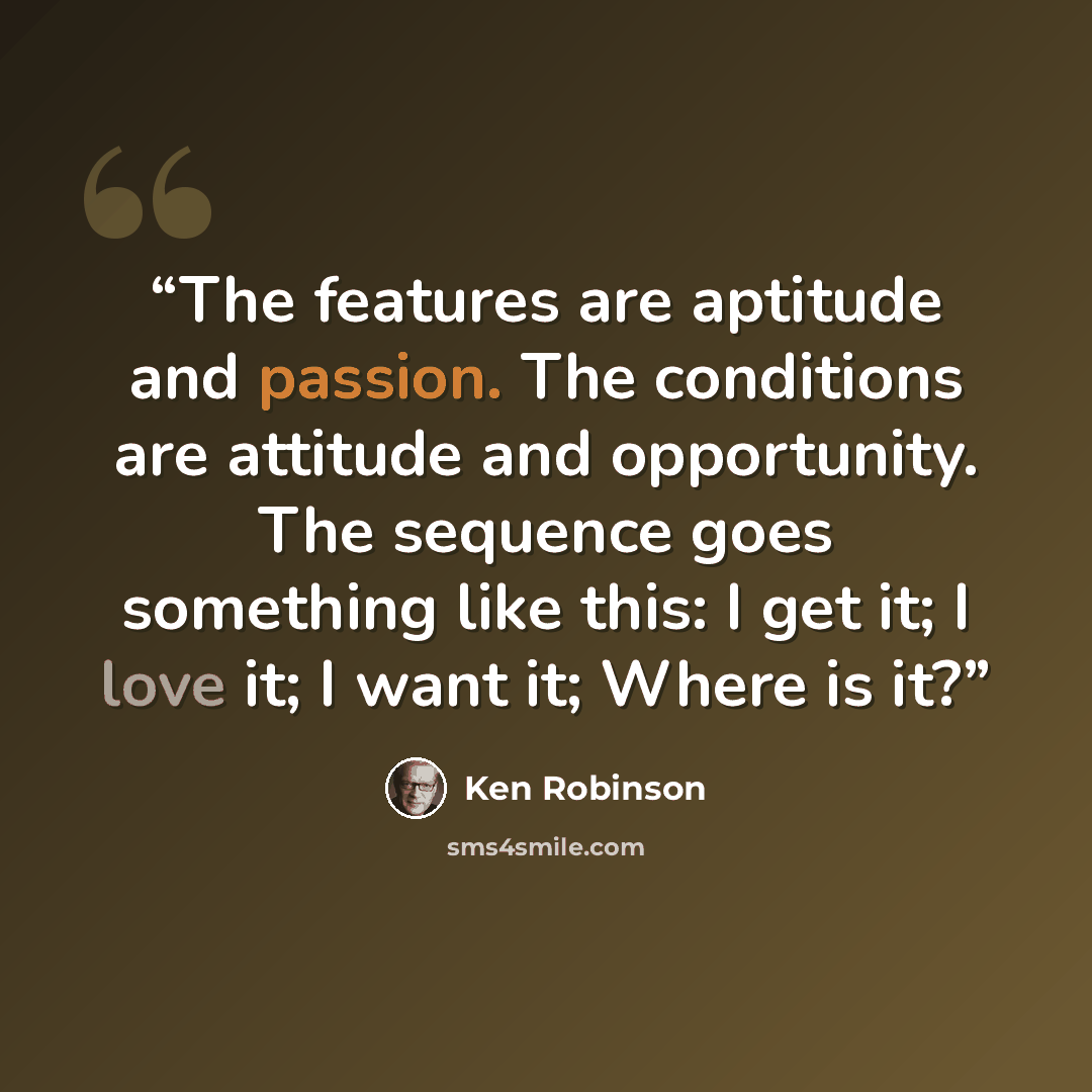 “The features are aptitude and passion. The conditions are attitude and opportunity. The sequence goes something like this: I get it; I love it; I want it; Where is it?” quote by Ken Robinson