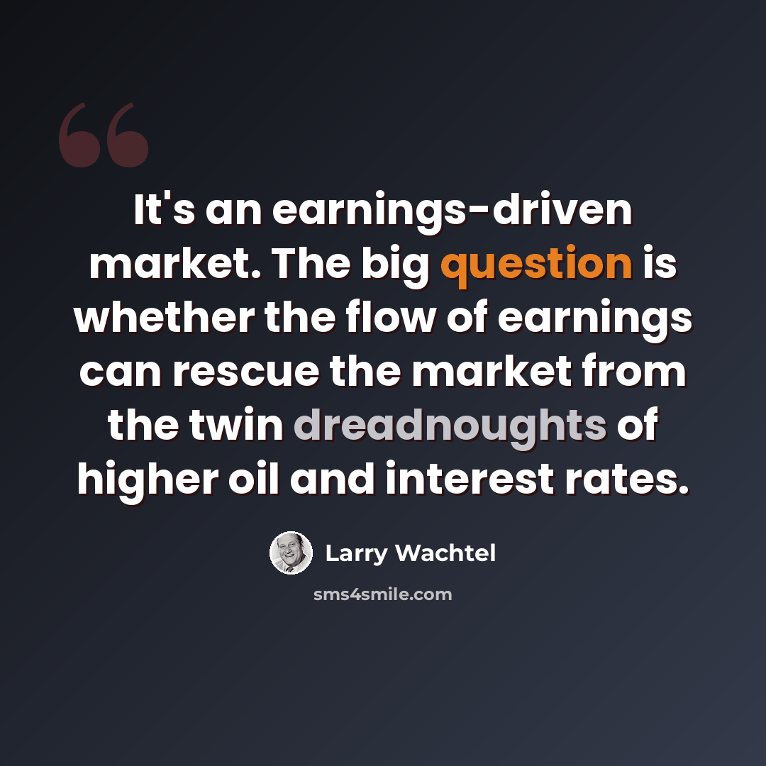 “It's an earnings-driven market. The big question is whether the flow of earnings can rescue the market from the twin dreadnoughts of higher oil and interest rates.” quote by Larry Wachtel