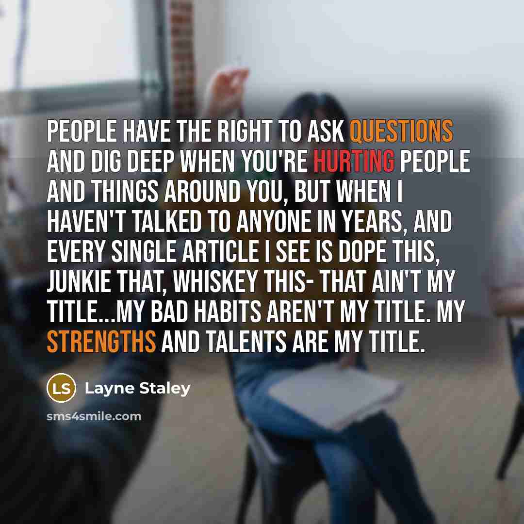 “People have the right to ask questions and dig deep when you're hurting people and things around you, but when I haven't talked to anyone in years, and every single article I see is dope this, junkie that, whiskey this- that ain't my title...my bad habits aren't my title. My strengths and talents…” quote by Layne Staley