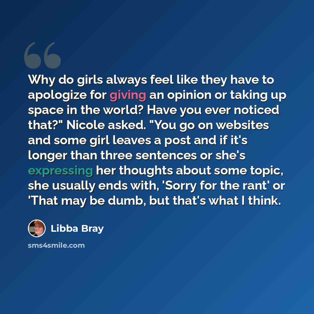 “Why do girls always feel like they have to apologize for giving an opinion or taking up space in the world? Have you ever noticed that?" Nicole asked. "You go on websites and some girl leaves a post and if it's longer than three sentences or she's expressing her thoughts about some topic, she…” quote by Libba Bray