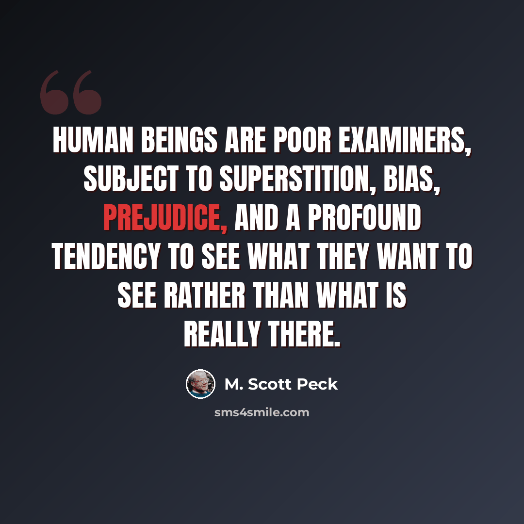 “Human beings are poor examiners, subject to superstition, bias, prejudice, and a PROFOUND tendency to see what they want to see rather than what is really there.” quote by M. Scott Peck