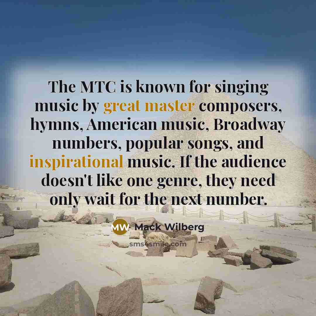 “The MTC is known for singing music by great master composers, hymns, American music, Broadway numbers, popular songs, and inspirational music. If the audience doesn't like one genre, they need only wait for the next number.” quote by Mack Wilberg