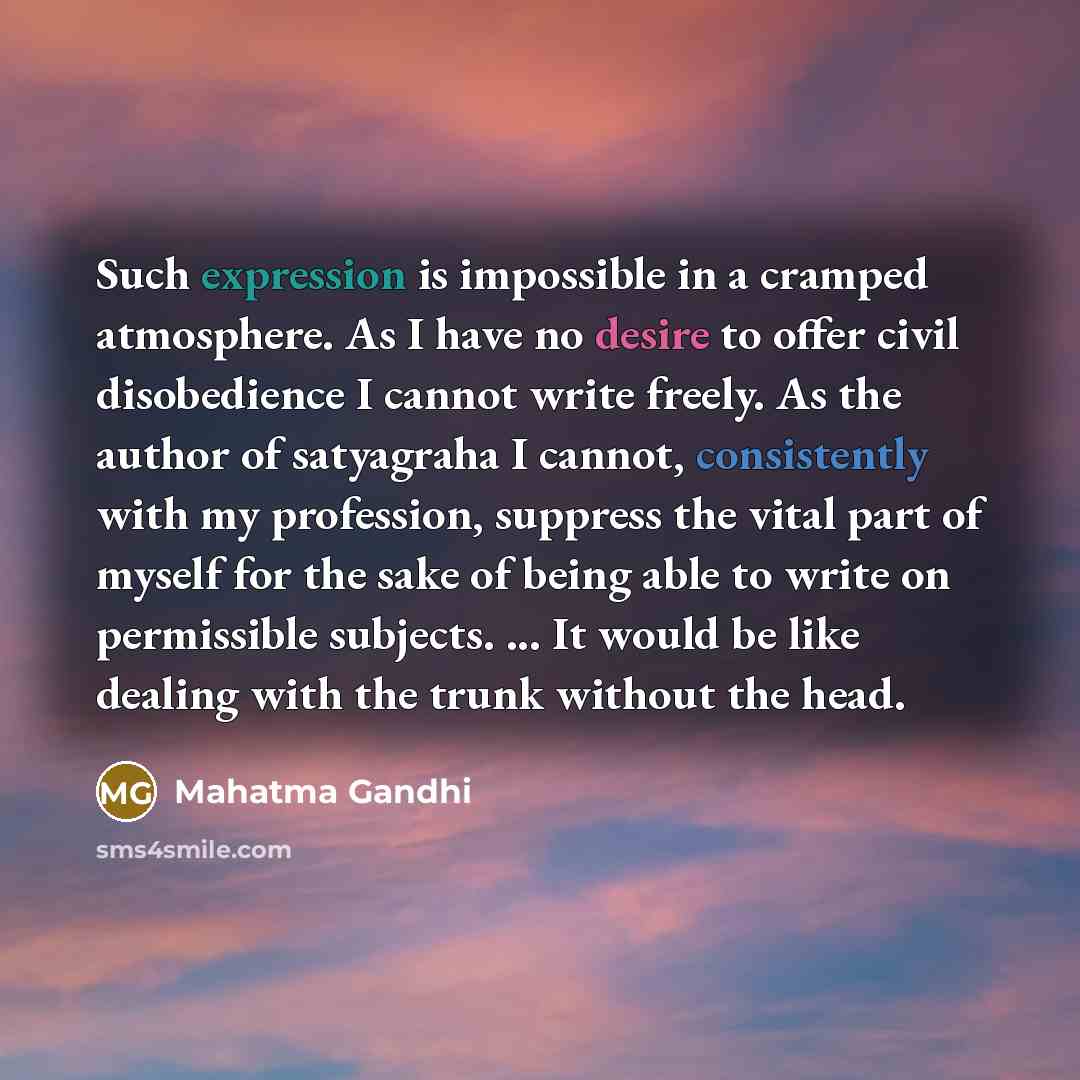 “Such expression is impossible in a cramped atmosphere. As I have no desire to offer civil disobedience I cannot write freely. As the author of satyagraha I cannot, consistently with my profession, suppress the vital part of myself for the sake of being able to write on permissible subjects. ... It…” quote by Mahatma Gandhi