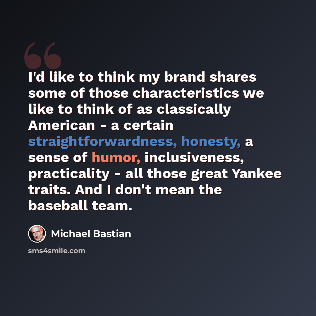 “I'd like to think my brand shares some of those characteristics we like to think of as classically American - a certain straightforwardness, honesty, a sense of humor, inclusiveness, practicality - all those great Yankee traits. And I don't mean the baseball team.” quote by Michael Bastian