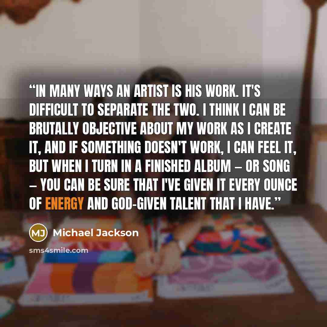 “In many ways an artist is his work. It's difficult to separate the two. I think I can be brutally objective about my work as I create it, and if something doesn't work, I can feel it, but when I turn in a finished album — or song — you can be sure that I've given it every ounce of energy and…” quote by Michael Jackson
