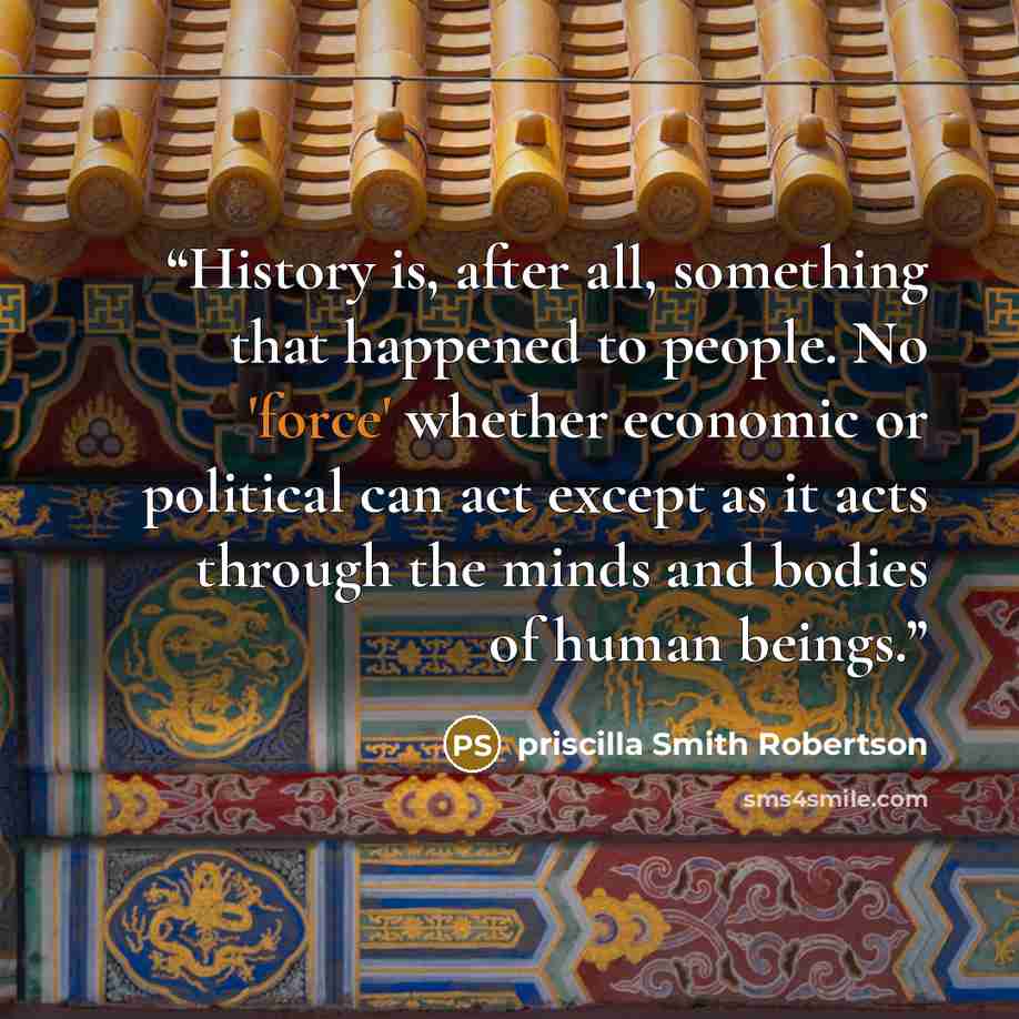 “History is, after all, something that happened to people. No 'force' whether economic or political can act except as it acts through the minds and bodies of human beings.” quote by Priscilla Smith Robertson