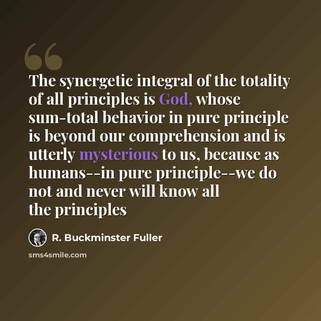 “The synergetic integral of the totality of all principles is God, whose sum-total behavior in pure principle is beyond our comprehension and is utterly mysterious to us, because as humans--in pure principle--we do not and never will know all the principles” quote by R. Buckminster Fuller