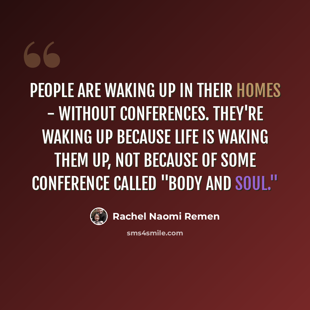 “People are waking up in their homes - without conferences. They're waking up because life is waking them up, not because of some conference called "Body and Soul."” quote by Rachel Naomi Remen