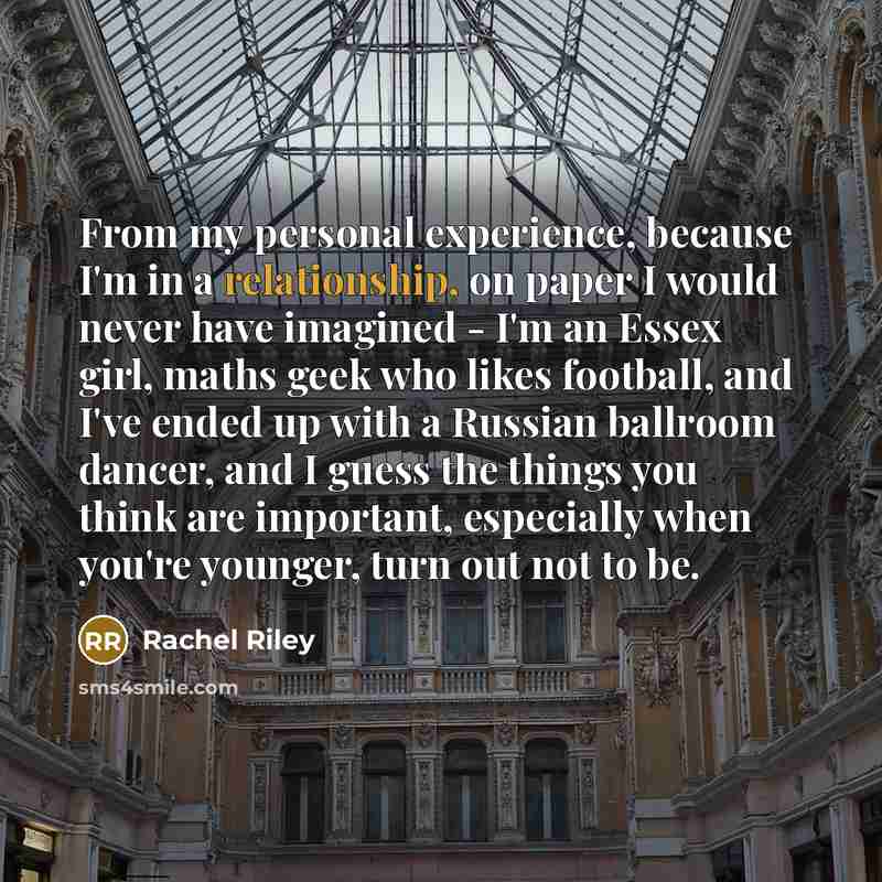 “From my personal experience, because I'm in a relationship, on paper I would never have imagined - I'm an Essex girl, maths geek who likes football, and I've ended up with a Russian ballroom dancer, and I guess the things you think are important, especially when you're younger, turn out not to be.” quote by Rachel Riley