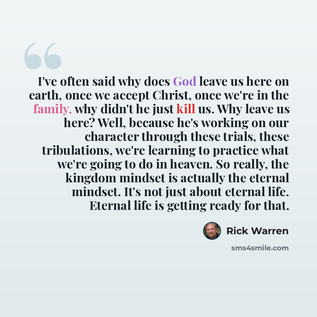 “I've often said why does God leave us here on earth, once we accept Christ, once we're in the family, why didn't he just kill us. Why leave us here? Well, because he's working on our character through these trials, these tribulations, we're learning to practice what we're going to do in heaven. So…” quote by Rick Warren