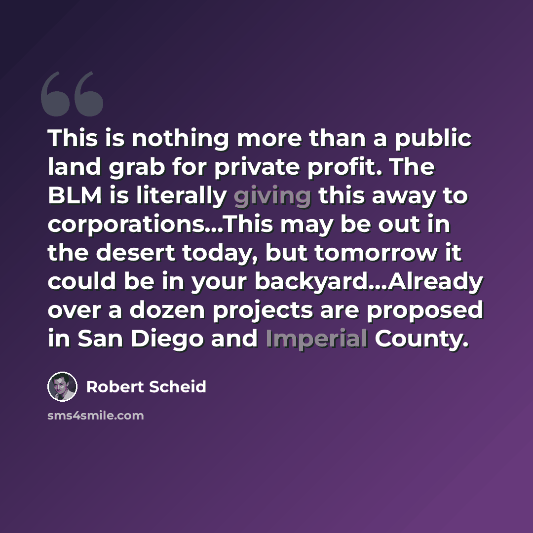 “This is nothing more than a public land grab for private profit. The BLM is literally giving this away to corporations…This may be out in the desert today, but tomorrow it could be in your backyard…Already over a dozen projects are proposed in San Diego and Imperial County.” quote by Robert Scheid