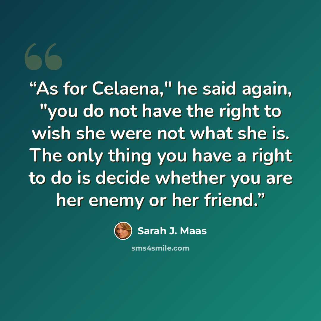 “As for Celaena," he said again, "you do not have the right to wish she were not what she is. The only thing you have a right to do is decide whether you are her enemy or her friend.” quote by Sarah J. Maas