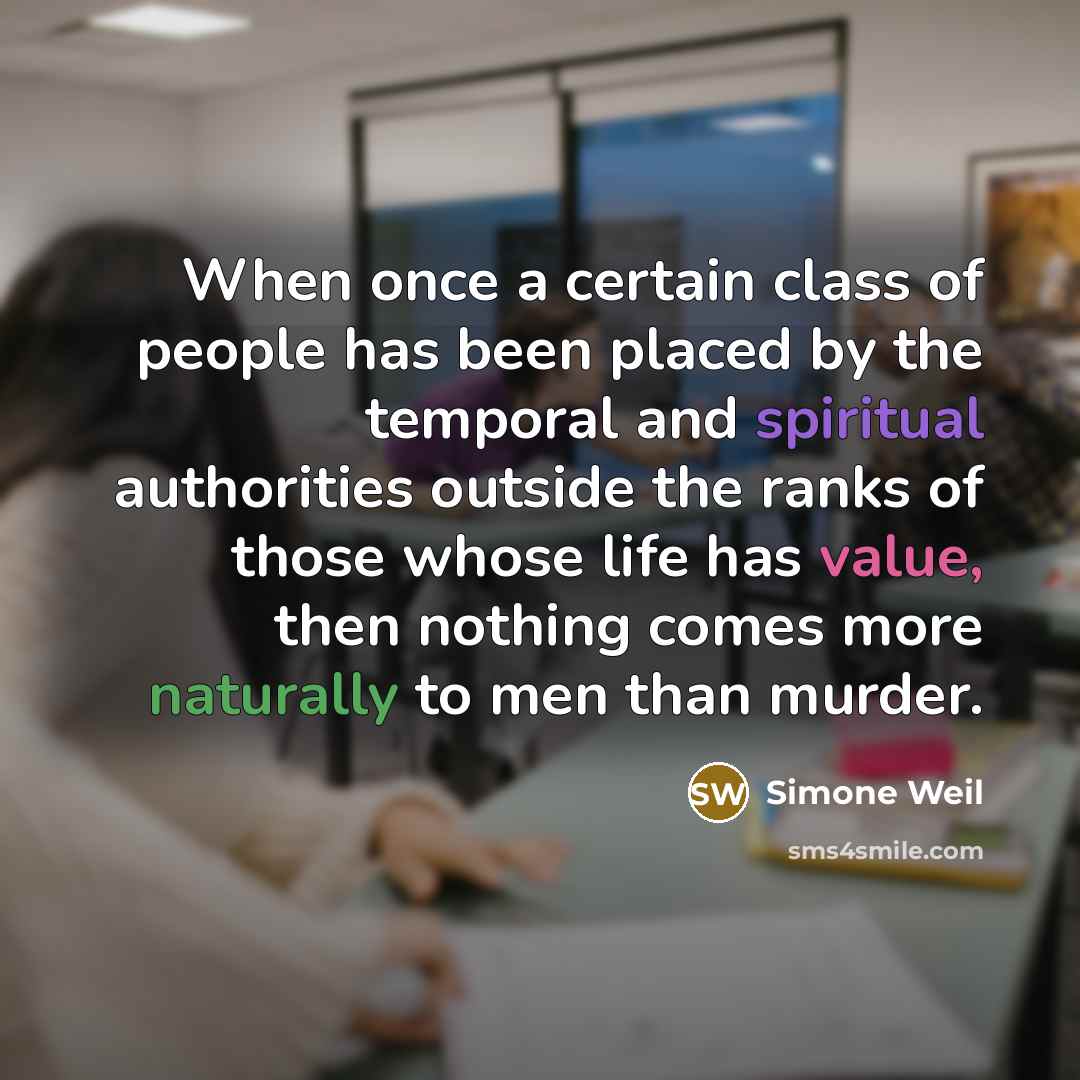 “When once a certain class of people has been placed by the temporal and spiritual authorities outside the ranks of those whose life has value, then nothing comes more naturally to men than murder.” quote by Simone Weil