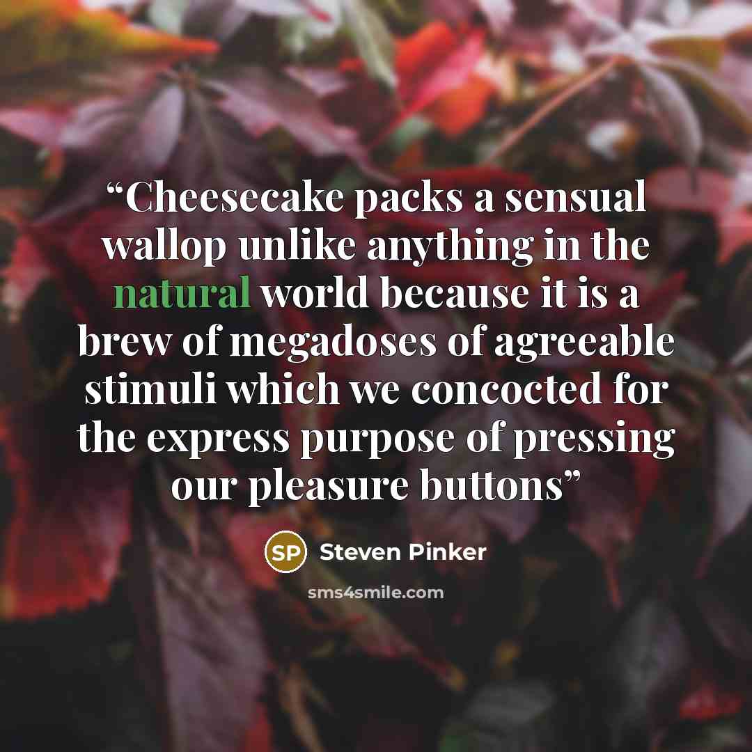 “Cheesecake packs a sensual wallop unlike anything in the natural world because it is a brew of megadoses of agreeable stimuli which we concocted for the express purpose of pressing our pleasure buttons” quote by Steven Pinker