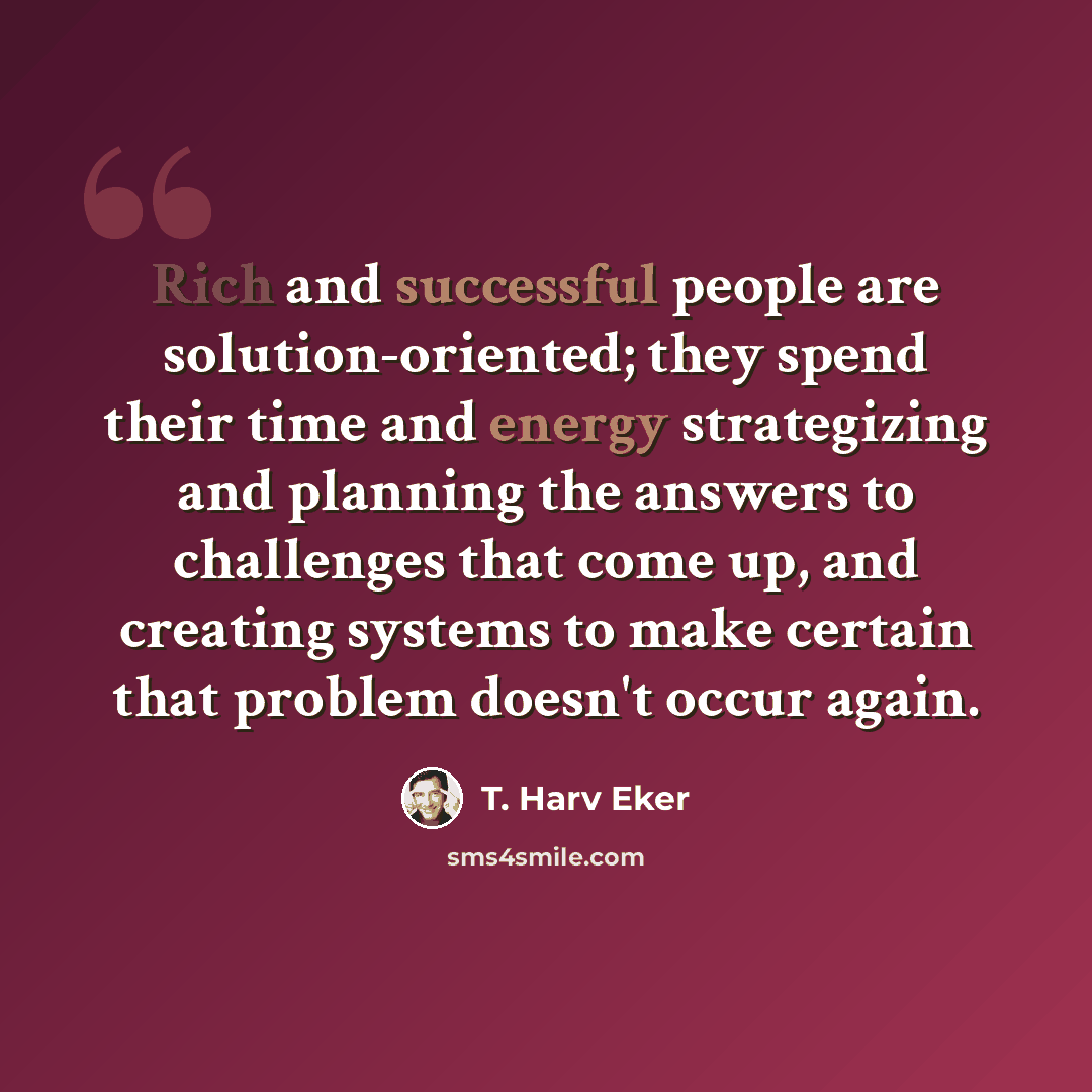 “Rich and successful people are solution-oriented; they spend their time and energy strategizing and planning the answers to challenges that come up, and creating systems to make certain that problem doesn't occur again.” quote by T. Harv Eker