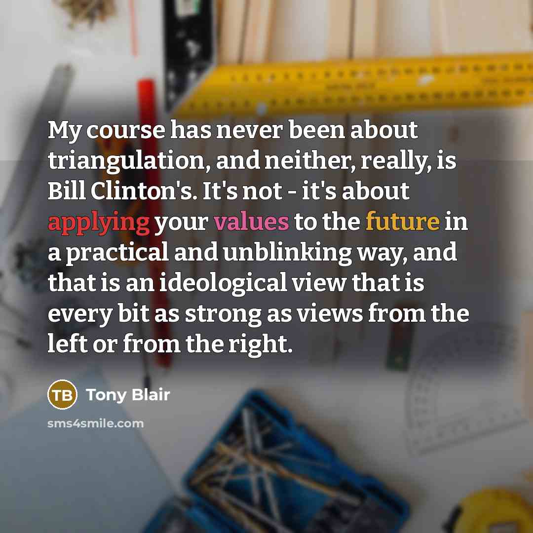 “My course has never been about triangulation, and neither, really, is Bill Clinton's. It's not - it's about applying your values to the future in a practical and unblinking way, and that is an ideological view that is every bit as strong as views from the left or from the right.” quote by Tony Blair