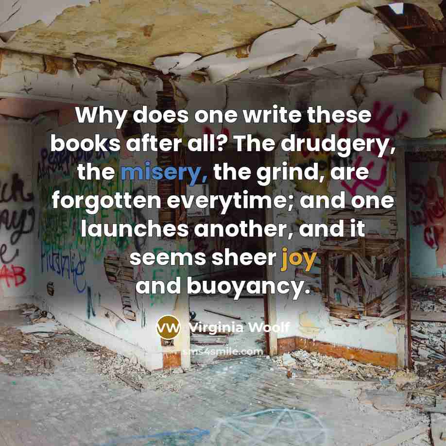“Why does one write these books after all? The drudgery, the misery, the grind, are forgotten everytime; and one launches another, and it seems sheer joy and buoyancy.” quote by Virginia Woolf
