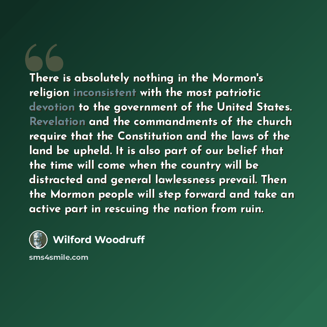 “There is absolutely nothing in the Mormon's religion inconsistent with the most patriotic devotion to the government of the United States. Revelation and the commandments of the church require that the Constitution and the laws of the land be upheld. It is also part of our belief that the time…” quote by Wilford Woodruff