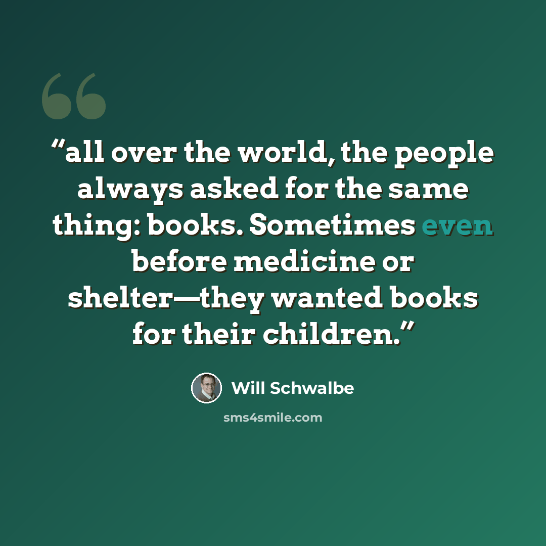 “all over the world, the people always asked for the same thing: books. Sometimes even before medicine or shelter—they wanted books for their children.” quote by Will Schwalbe