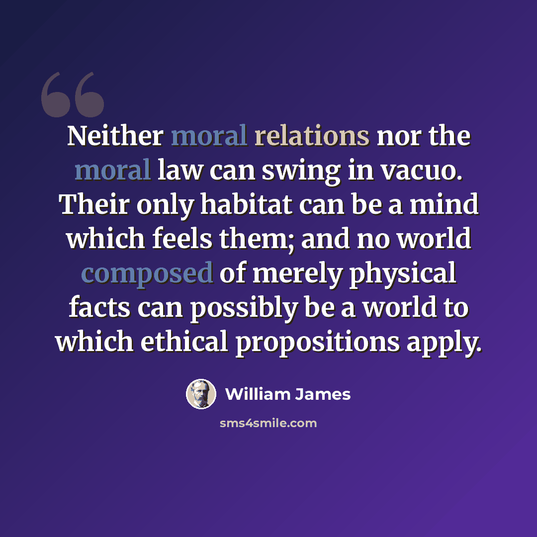 “Neither moral relations nor the moral law can swing in vacuo. Their only habitat can be a mind which feels them; and no world composed of merely physical facts can possibly be a world to which ethical propositions apply.” quote by William James