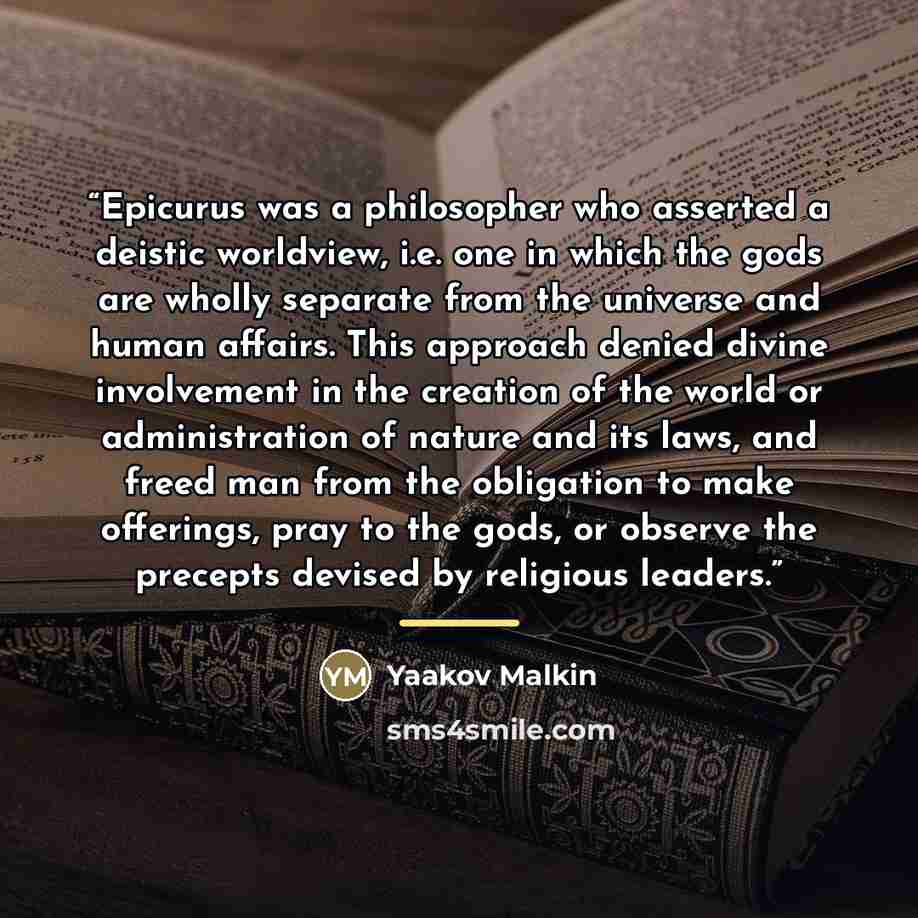 “Epicurus was a philosopher who asserted a deistic worldview, i.e. one in which the gods are wholly separate from the universe and human affairs. This approach denied divine involvement in the creation of the world or administration of nature and its laws, and freed man from the obligation to make…” quote by Yaakov Malkin