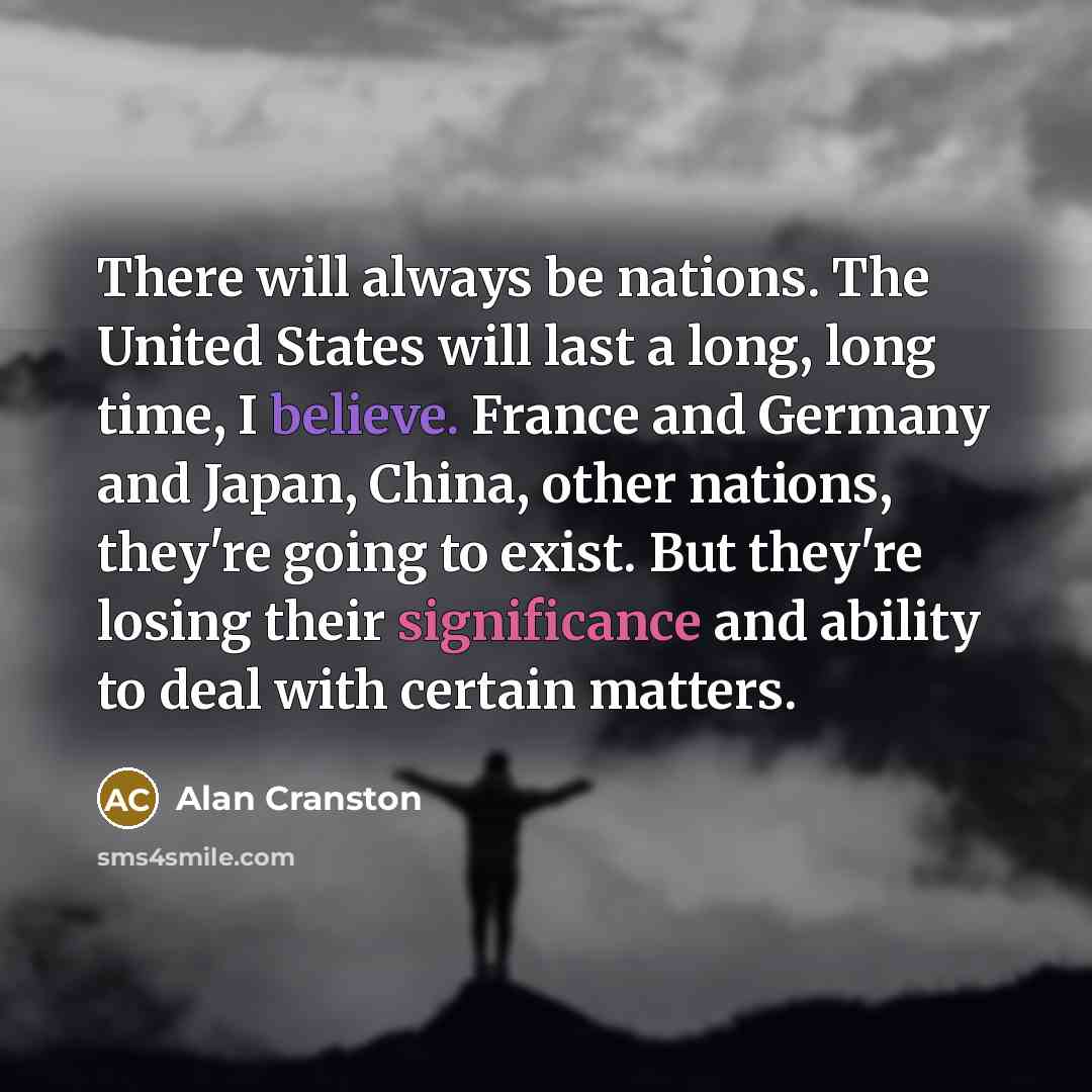 “There will always be nations. The United States will last a long, long time, I believe. France and Germany and Japan, China, other nations, they're going to exist. But they're losing their significance and ability to deal with certain matters.” quote by Alan Cranston