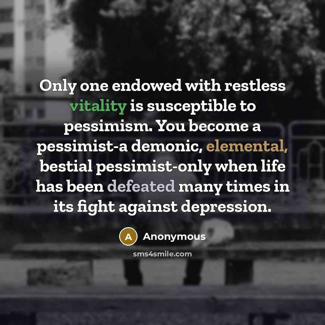 “Only one endowed with restless vitality is susceptible to pessimism. You become a pessimist-a demonic, elemental, bestial pessimist-only when life has been defeated many times in its fight against depression.” quote by Anonymous