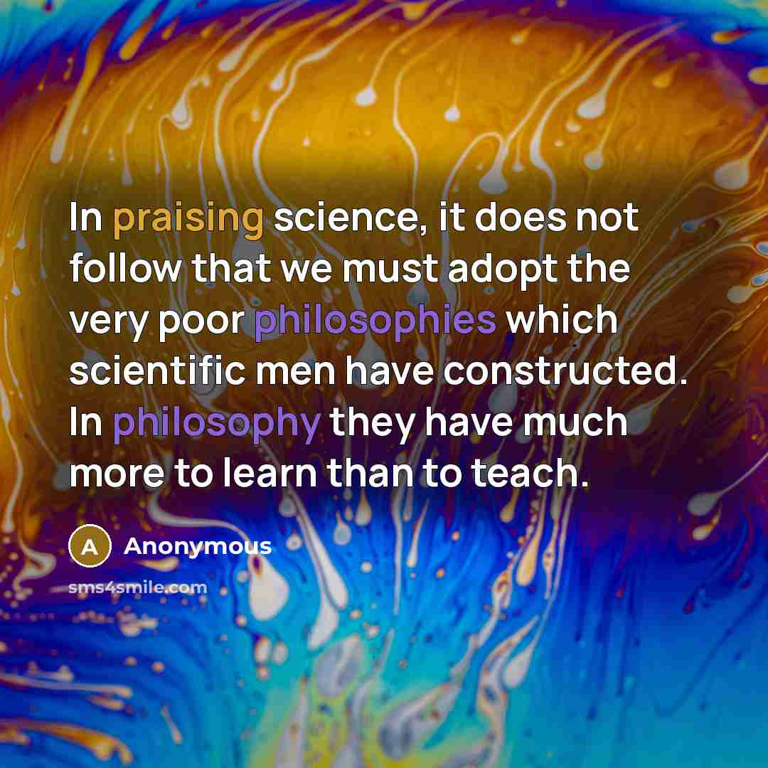 “In praising science, it does not follow that we must adopt the very poor philosophies which scientific men have constructed. In philosophy they have much more to learn than to teach.” quote by Anonymous