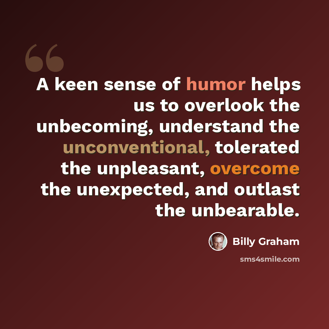 “A keen sense of humor helps us to overlook the unbecoming, understand the unconventional, tolerated the unpleasant, overcome the unexpected, and outlast the unbearable.” quote by Billy Graham