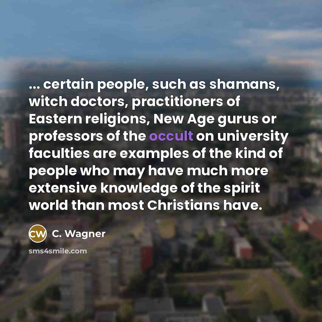 “... certain people, such as shamans, witch doctors, practitioners of Eastern religions, New Age gurus or professors of the occult on university faculties are examples of the kind of people who may have much more extensive knowledge of the spirit world than most Christians have.” quote by C. Wagner