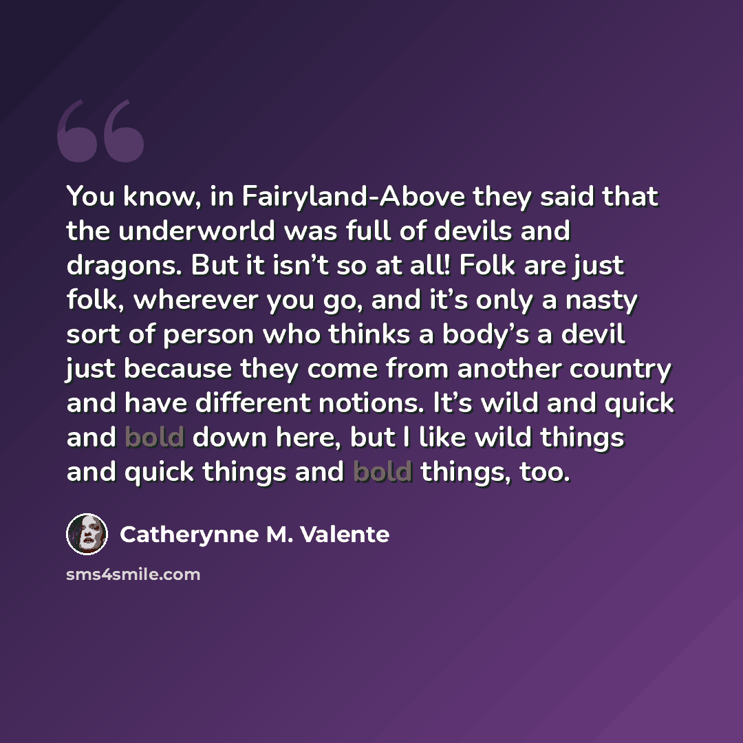 “You know, in Fairyland-Above they said that the underworld was full of devils and dragons. But it isn’t so at all! Folk are just folk, wherever you go, and it’s only a nasty sort of person who thinks a body’s a devil just because they come from another country and have different notions. It’s wild…” quote by Catherynne M. Valente