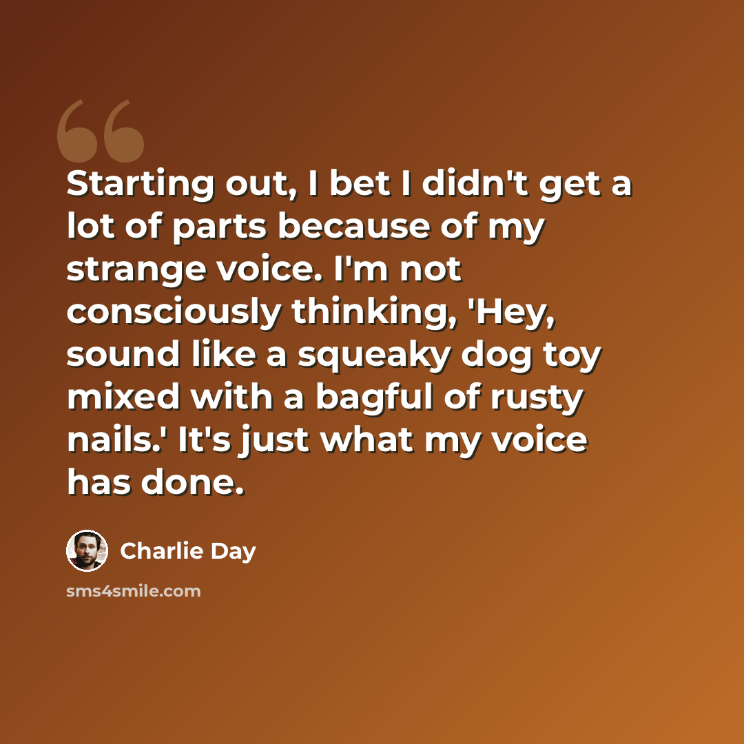 “Starting out, I bet I didn't get a lot of parts because of my strange voice. I'm not consciously thinking, 'Hey, sound like a squeaky dog toy mixed with a bagful of rusty nails.' It's just what my voice has done.” quote by Charlie Day