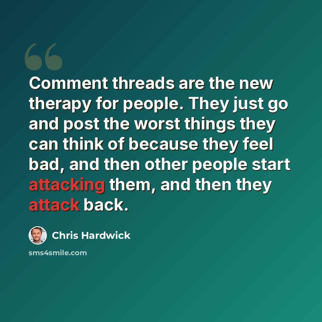 “Comment threads are the new therapy for people. They just go and post the worst things they can think of because they feel bad, and then other people start attacking them, and then they attack back.” quote by Chris Hardwick