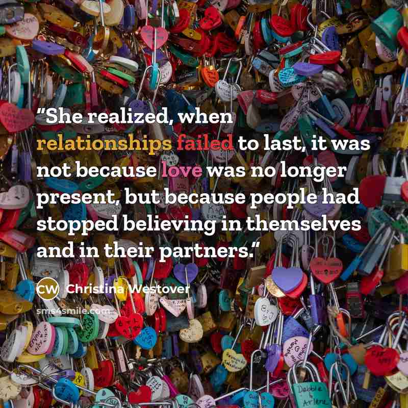 “She realized, when relationships failed to last, it was not because love was no longer present, but because people had stopped believing in themselves and in their partners.” quote by Christina Westover