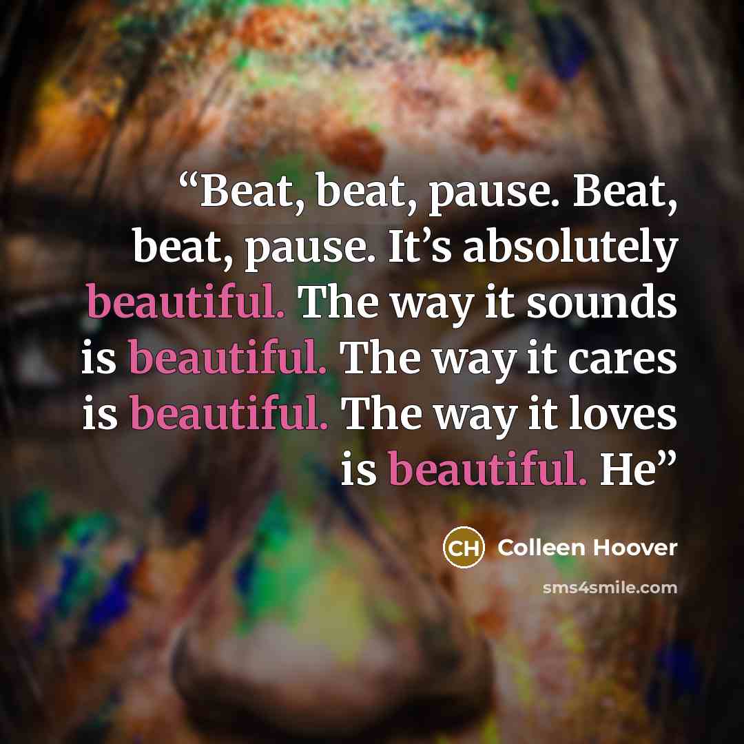 “Beat, beat, pause. Beat, beat, pause. It’s absolutely beautiful. The way it sounds is beautiful. The way it cares is beautiful. The way it loves is beautiful. He” quote by Colleen Hoover