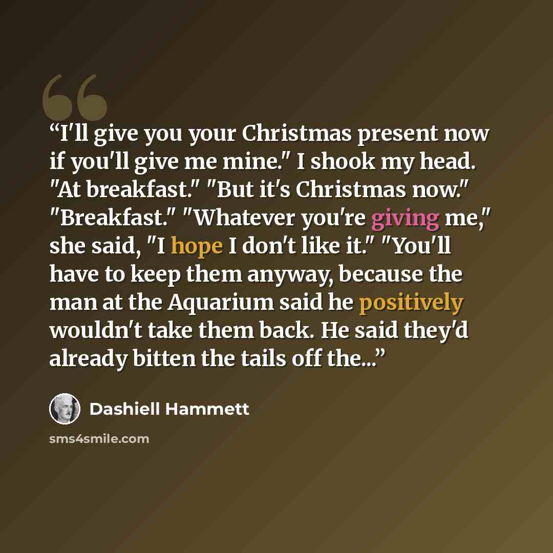 “I'll give you your Christmas present now if you'll give me mine." I shook my head. "At breakfast." "But it's Christmas now." "Breakfast." "Whatever you're giving me," she said, "I hope I don't like it." "You'll have to keep them anyway, because the man at the Aquarium said he positively wouldn't…” quote by Dashiell Hammett
