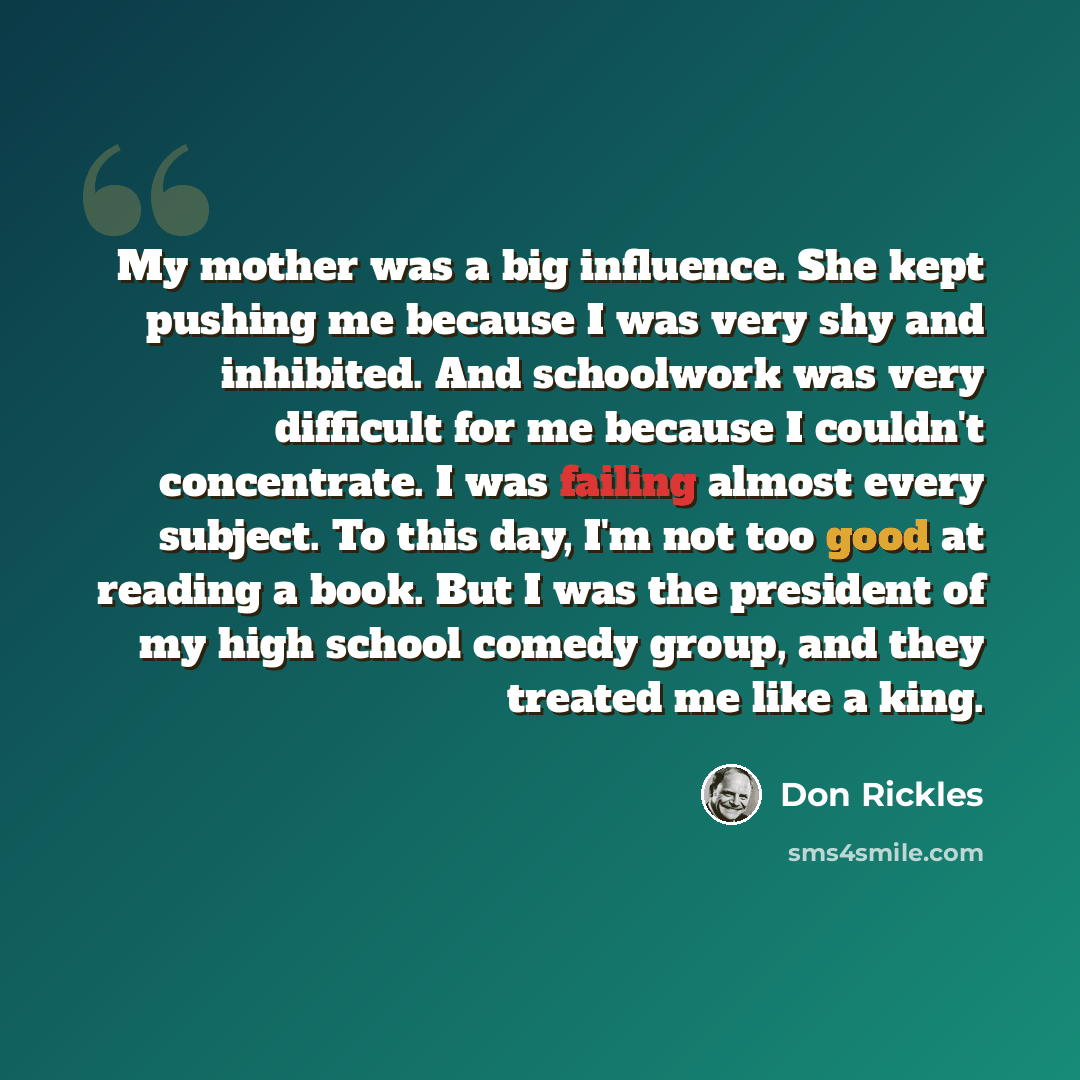 “My mother was a big influence. She kept pushing me because I was very shy and inhibited. And schoolwork was very difficult for me because I couldn't concentrate. I was failing almost every subject. To this day, I'm not too good at reading a book. But I was the president of my high school comedy…” quote by Don Rickles