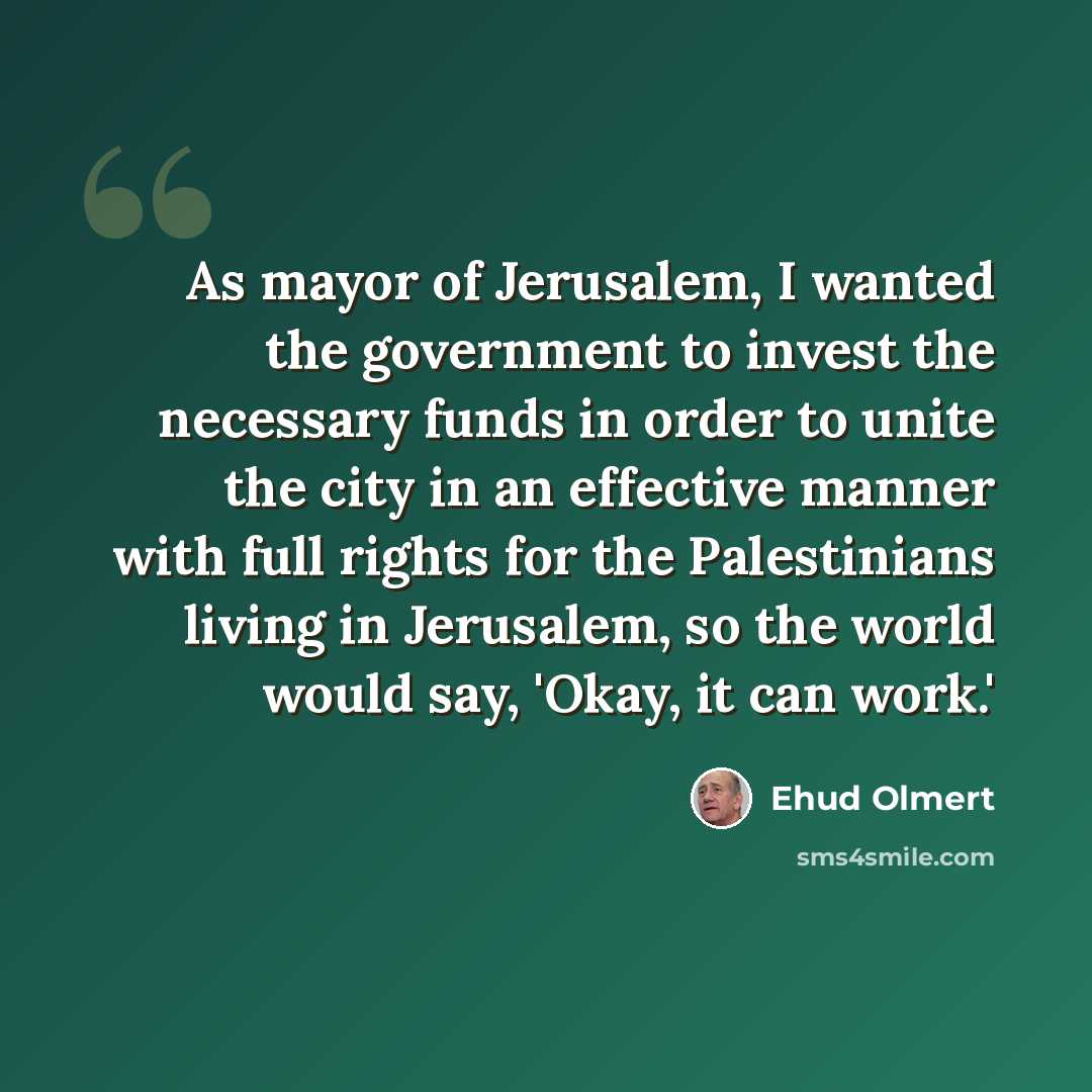 “As mayor of Jerusalem, I wanted the government to invest the necessary funds in order to unite the city in an effective manner with full rights for the Palestinians living in Jerusalem, so the world would say, 'Okay, it can work.'” quote by Ehud Olmert