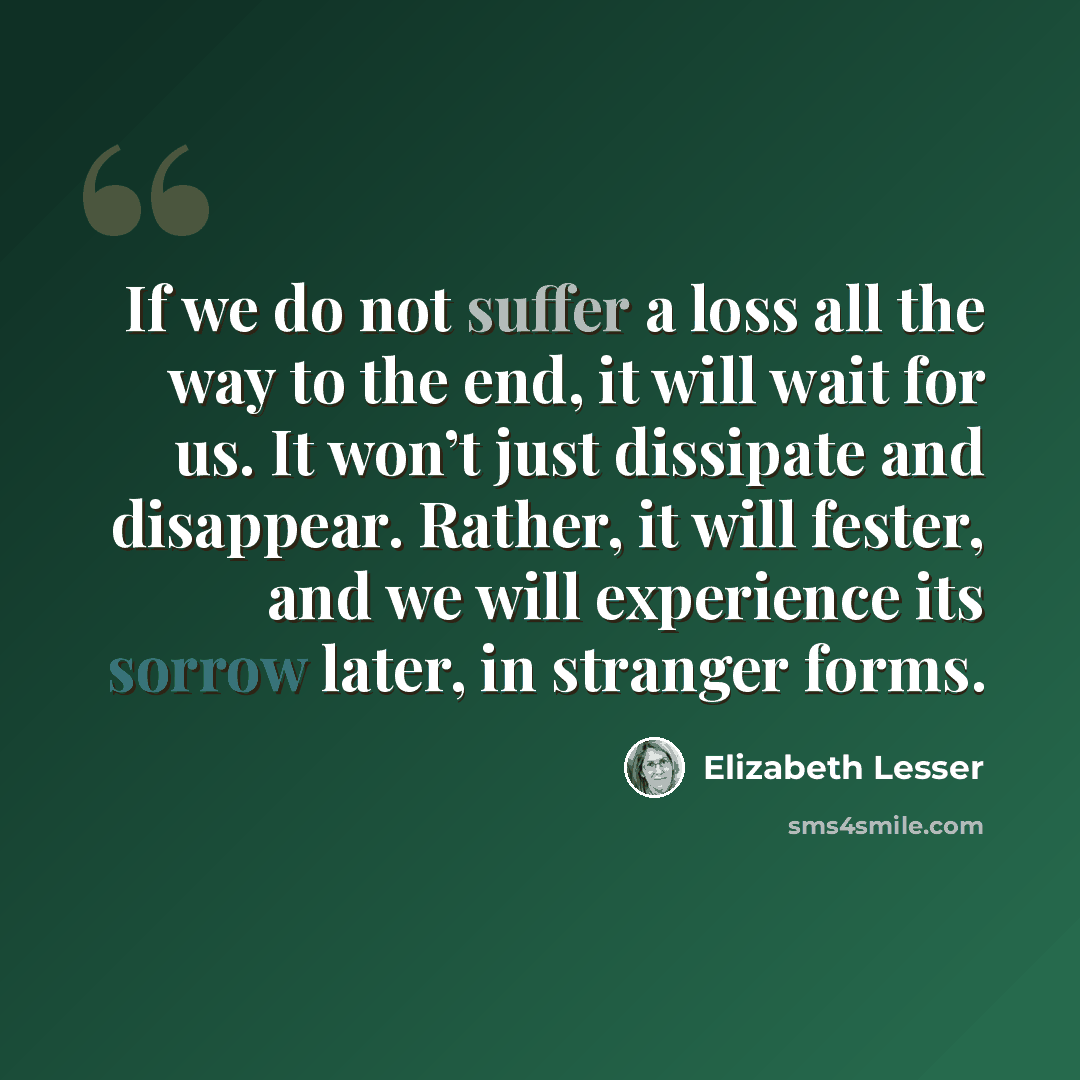 “If we do not suffer a loss all the way to the end, it will wait for us. It won’t just dissipate and disappear. Rather, it will fester, and we will experience its sorrow later, in stranger forms.” quote by Elizabeth Lesser