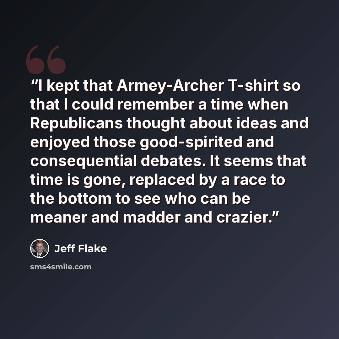 “I kept that Armey-Archer T-shirt so that I could remember a time when Republicans thought about ideas and enjoyed those good-spirited and consequential debates. It seems that time is gone, replaced by a race to the bottom to see who can be meaner and madder and crazier.” quote by Jeff Flake