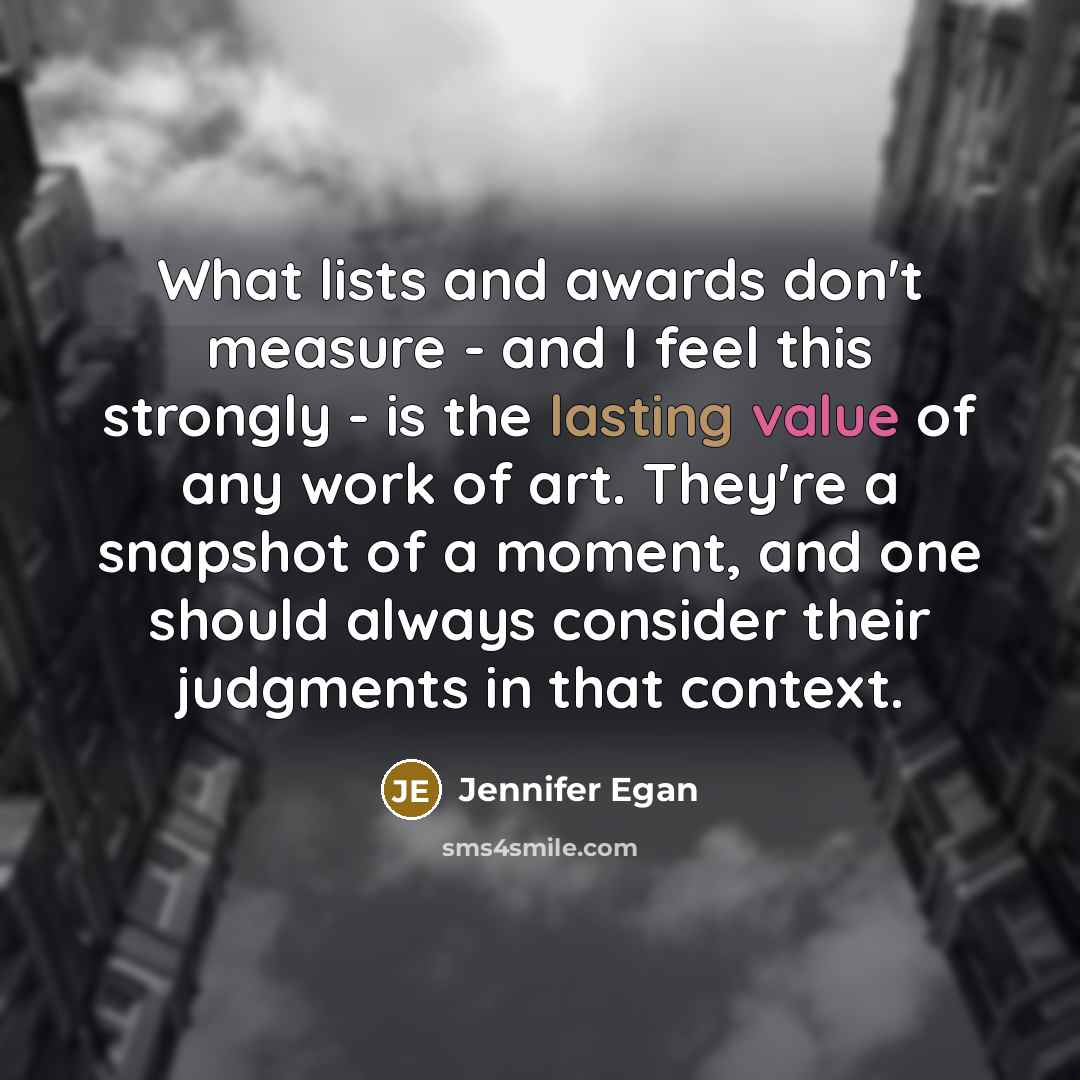 “What lists and awards don't measure - and I feel this strongly - is the lasting value of any work of art. They're a snapshot of a moment, and one should always consider their judgments in that context.” quote by Jennifer Egan