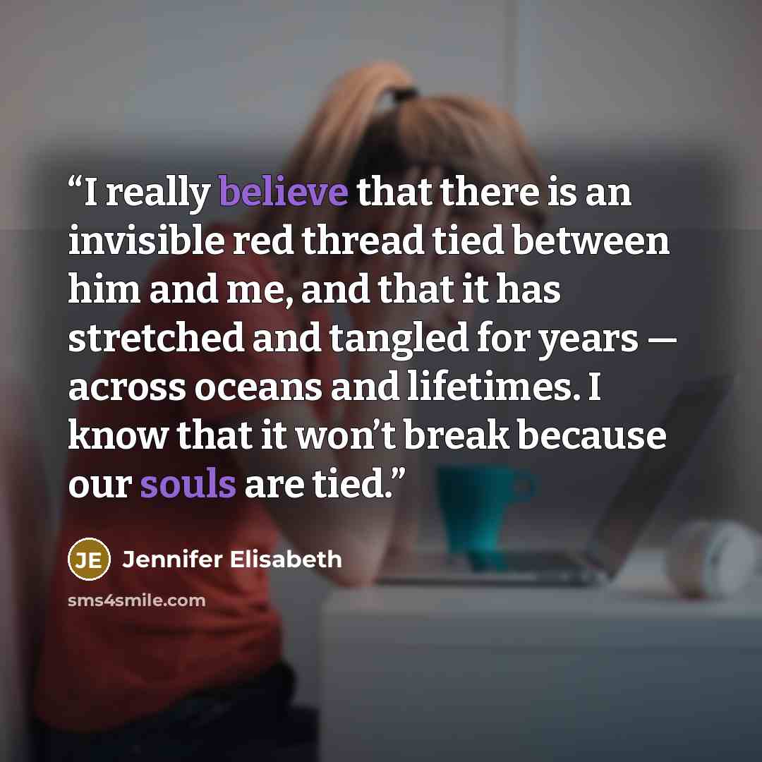“I really believe that there is an invisible red thread tied between him and me, and that it has stretched and tangled for years — across oceans and lifetimes. I know that it won’t break because our souls are tied.” quote by Jennifer Elisabeth